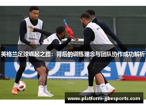 英格兰足球崛起之路：背后的训练理念与团队协作成功解析