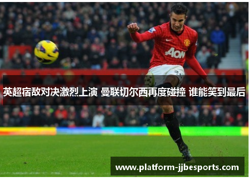 英超宿敌对决激烈上演 曼联切尔西再度碰撞 谁能笑到最后