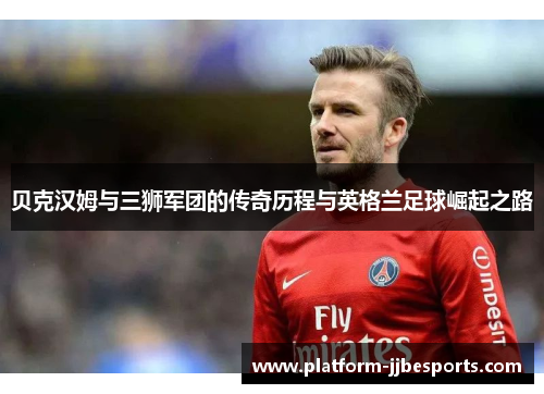贝克汉姆与三狮军团的传奇历程与英格兰足球崛起之路
