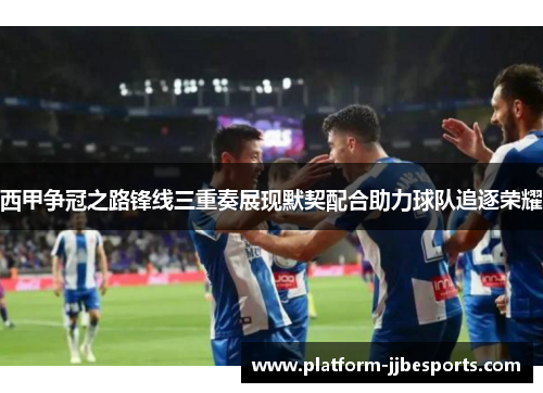 西甲争冠之路锋线三重奏展现默契配合助力球队追逐荣耀