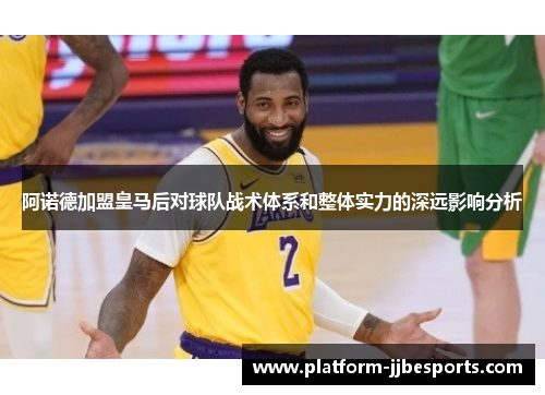 阿诺德加盟皇马后对球队战术体系和整体实力的深远影响分析